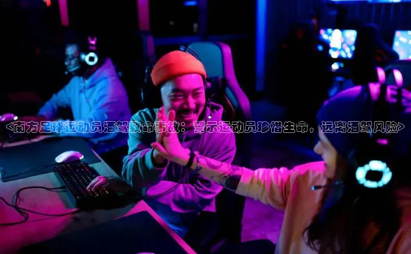 贝博艾佛森代言荣信文化<南方足球运动员酒驾致命事故：警示运动员珍惜生命，远离酒驾风险>