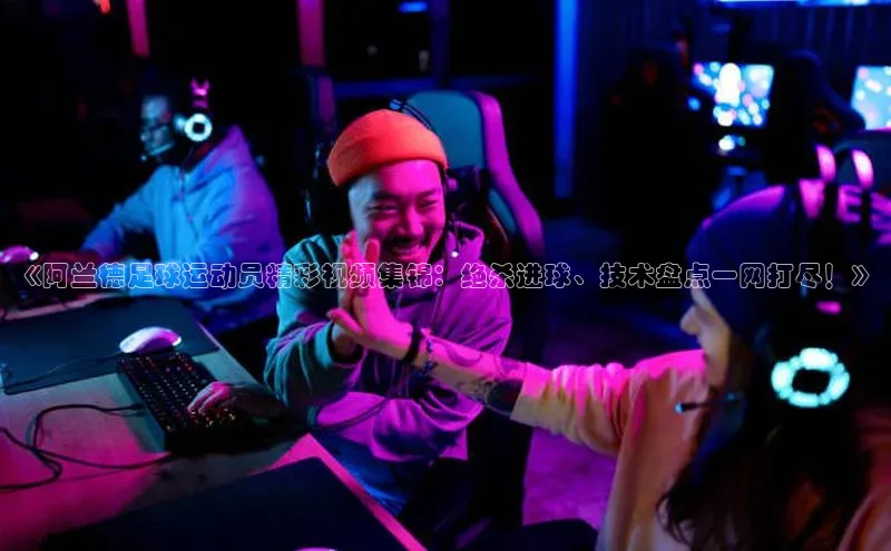 贝博BBbet官网首页百度大脑《阿兰德足球运动员精彩视频集锦：绝杀进球、技术盘点一网打尽！》