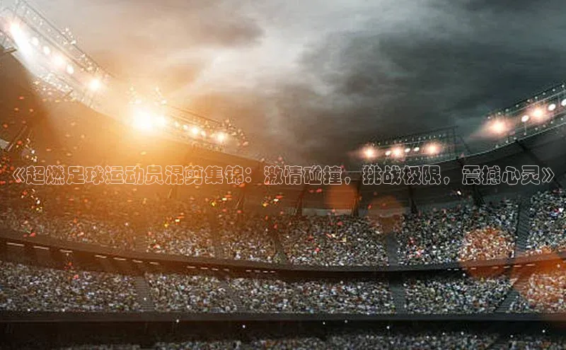 贝博app体育下载安装百度集团《超燃足球运动员混剪集锦：激情碰撞，挑战极限，震撼心灵》