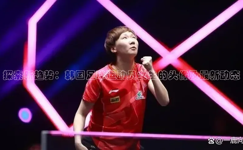 BB贝博艾弗森官方网站网易探索新趋势：韩国足球运动员女生的头像及最新动态