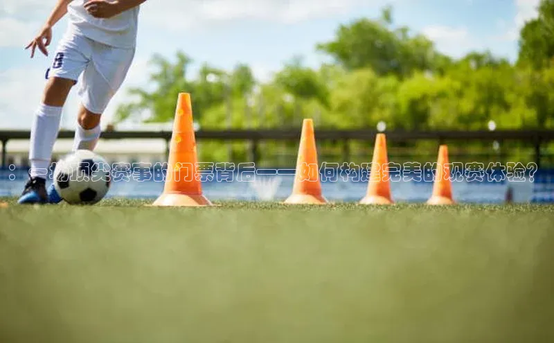：一场顶尖赛事的门票背后——如何构建完美的观赛体验？