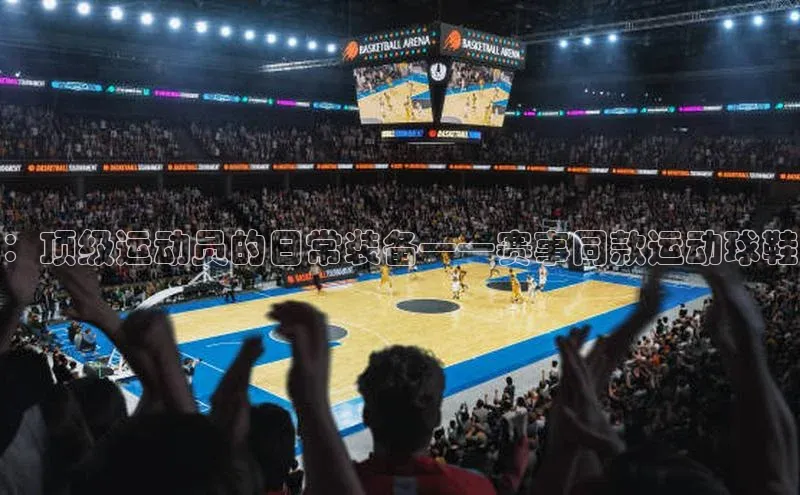 ：顶级运动员的日常装备——赛事同款运动球鞋