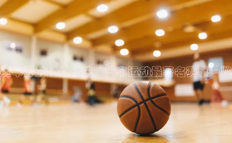 赛车界的顶级对决：汽车运动最著名赛事一览